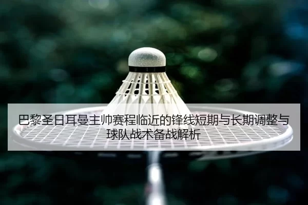 巴黎圣日耳曼主帅赛程临近的锋线短期与长期调整与球队战术备战解析