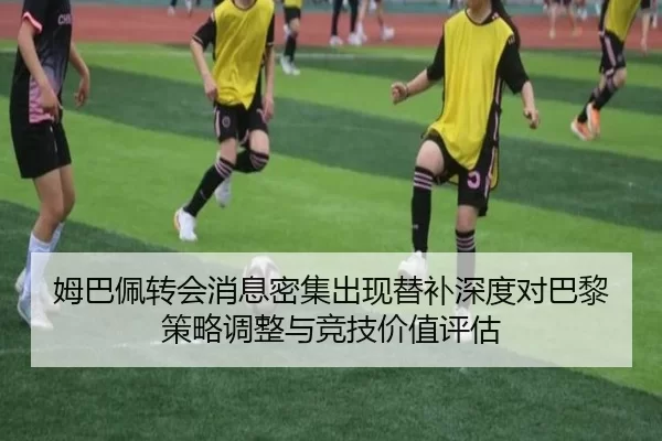 姆巴佩转会消息密集出现替补深度对巴黎策略调整与竞技价值评估