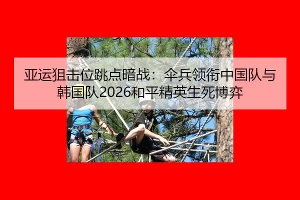 亚运狙击位跳点暗战：伞兵领衔中国队与韩国队2026和平精英生死博弈